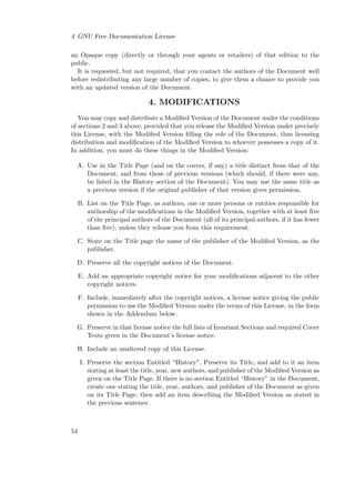 4 GNU Free Documentation License
an Opaque copy (directly or through your agents or retailers) of that edition to the
public.
It is requested, but not required, that you contact the authors of the Document well
before redistributing any large number of copies, to give them a chance to provide you
with an updated version of the Document.

4. MODIFICATIONS
You may copy and distribute a Modiﬁed Version of the Document under the conditions
of sections 2 and 3 above, provided that you release the Modiﬁed Version under precisely
this License, with the Modiﬁed Version ﬁlling the role of the Document, thus licensing
distribution and modiﬁcation of the Modiﬁed Version to whoever possesses a copy of it.
In addition, you must do these things in the Modiﬁed Version:
A. Use in the Title Page (and on the covers, if any) a title distinct from that of the
Document, and from those of previous versions (which should, if there were any,
be listed in the History section of the Document). You may use the same title as
a previous version if the original publisher of that version gives permission.
B. List on the Title Page, as authors, one or more persons or entities responsible for
authorship of the modiﬁcations in the Modiﬁed Version, together with at least ﬁve
of the principal authors of the Document (all of its principal authors, if it has fewer
than ﬁve), unless they release you from this requirement.
C. State on the Title page the name of the publisher of the Modiﬁed Version, as the
publisher.
D. Preserve all the copyright notices of the Document.
E. Add an appropriate copyright notice for your modiﬁcations adjacent to the other
copyright notices.
F. Include, immediately after the copyright notices, a license notice giving the public
permission to use the Modiﬁed Version under the terms of this License, in the form
shown in the Addendum below.
G. Preserve in that license notice the full lists of Invariant Sections and required Cover
Texts given in the Document’s license notice.
H. Include an unaltered copy of this License.
I. Preserve the section Entitled “History”, Preserve its Title, and add to it an item
stating at least the title, year, new authors, and publisher of the Modiﬁed Version as
given on the Title Page. If there is no section Entitled “History” in the Document,
create one stating the title, year, authors, and publisher of the Document as given
on its Title Page, then add an item describing the Modiﬁed Version as stated in
the previous sentence.

54

 