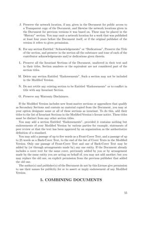 J. Preserve the network location, if any, given in the Document for public access to
a Transparent copy of the Document, and likewise the network locations given in
the Document for previous versions it was based on. These may be placed in the
“History” section. You may omit a network location for a work that was published
at least four years before the Document itself, or if the original publisher of the
version it refers to gives permission.
K. For any section Entitled “Acknowledgements” or “Dedications”, Preserve the Title
of the section, and preserve in the section all the substance and tone of each of the
contributor acknowledgements and/or dedications given therein.
L. Preserve all the Invariant Sections of the Document, unaltered in their text and
in their titles. Section numbers or the equivalent are not considered part of the
section titles.
M. Delete any section Entitled “Endorsements”. Such a section may not be included
in the Modiﬁed Version.
N. Do not retitle any existing section to be Entitled “Endorsements” or to conﬂict in
title with any Invariant Section.
O. Preserve any Warranty Disclaimers.
If the Modiﬁed Version includes new front-matter sections or appendices that qualify
as Secondary Sections and contain no material copied from the Document, you may at
your option designate some or all of these sections as invariant. To do this, add their
titles to the list of Invariant Sections in the Modiﬁed Version’s license notice. These titles
must be distinct from any other section titles.
You may add a section Entitled “Endorsements”, provided it contains nothing but
endorsements of your Modiﬁed Version by various parties–for example, statements of
peer review or that the text has been approved by an organization as the authoritative
deﬁnition of a standard.
You may add a passage of up to ﬁve words as a Front-Cover Text, and a passage of up
to 25 words as a Back-Cover Text, to the end of the list of Cover Texts in the Modiﬁed
Version. Only one passage of Front-Cover Text and one of Back-Cover Text may be
added by (or through arrangements made by) any one entity. If the Document already
includes a cover text for the same cover, previously added by you or by arrangement
made by the same entity you are acting on behalf of, you may not add another; but you
may replace the old one, on explicit permission from the previous publisher that added
the old one.
The author(s) and publisher(s) of the Document do not by this License give permission
to use their names for publicity for or to assert or imply endorsement of any Modiﬁed
Version.

5. COMBINING DOCUMENTS

55

 