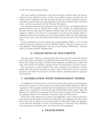4 GNU Free Documentation License
You may combine the Document with other documents released under this License,
under the terms deﬁned in section 4 above for modiﬁed versions, provided that you
include in the combination all of the Invariant Sections of all of the original documents,
unmodiﬁed, and list them all as Invariant Sections of your combined work in its license
notice, and that you preserve all their Warranty Disclaimers.
The combined work need only contain one copy of this License, and multiple identical
Invariant Sections may be replaced with a single copy. If there are multiple Invariant
Sections with the same name but diﬀerent contents, make the title of each such section
unique by adding at the end of it, in parentheses, the name of the original author or
publisher of that section if known, or else a unique number. Make the same adjustment
to the section titles in the list of Invariant Sections in the license notice of the combined
work.
In the combination, you must combine any sections Entitled “History” in the various
original documents, forming one section Entitled “History”; likewise combine any sections Entitled “Acknowledgements”, and any sections Entitled “Dedications”. You must
delete all sections Entitled “Endorsements”.

6. COLLECTIONS OF DOCUMENTS
You may make a collection consisting of the Document and other documents released
under this License, and replace the individual copies of this License in the various documents with a single copy that is included in the collection, provided that you follow the
rules of this License for verbatim copying of each of the documents in all other respects.
You may extract a single document from such a collection, and distribute it individually under this License, provided you insert a copy of this License into the extracted
document, and follow this License in all other respects regarding verbatim copying of
that document.

7. AGGREGATION WITH INDEPENDENT WORKS
A compilation of the Document or its derivatives with other separate and independent
documents or works, in or on a volume of a storage or distribution medium, is called an
“aggregate” if the copyright resulting from the compilation is not used to limit the legal
rights of the compilation’s users beyond what the individual works permit. When the
Document is included in an aggregate, this License does not apply to the other works in
the aggregate which are not themselves derivative works of the Document.
If the Cover Text requirement of section 3 is applicable to these copies of the Document, then if the Document is less than one half of the entire aggregate, the Document’s
Cover Texts may be placed on covers that bracket the Document within the aggregate,
or the electronic equivalent of covers if the Document is in electronic form. Otherwise
they must appear on printed covers that bracket the whole aggregate.

8. TRANSLATION

56

 