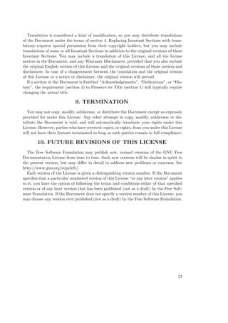 Translation is considered a kind of modiﬁcation, so you may distribute translations
of the Document under the terms of section 4. Replacing Invariant Sections with translations requires special permission from their copyright holders, but you may include
translations of some or all Invariant Sections in addition to the original versions of these
Invariant Sections. You may include a translation of this License, and all the license
notices in the Document, and any Warranty Disclaimers, provided that you also include
the original English version of this License and the original versions of those notices and
disclaimers. In case of a disagreement between the translation and the original version
of this License or a notice or disclaimer, the original version will prevail.
If a section in the Document is Entitled “Acknowledgements”, “Dedications”, or “History”, the requirement (section 4) to Preserve its Title (section 1) will typically require
changing the actual title.

9. TERMINATION
You may not copy, modify, sublicense, or distribute the Document except as expressly
provided for under this License. Any other attempt to copy, modify, sublicense or distribute the Document is void, and will automatically terminate your rights under this
License. However, parties who have received copies, or rights, from you under this License
will not have their licenses terminated so long as such parties remain in full compliance.

10. FUTURE REVISIONS OF THIS LICENSE
The Free Software Foundation may publish new, revised versions of the GNU Free
Documentation License from time to time. Such new versions will be similar in spirit to
the present version, but may diﬀer in detail to address new problems or concerns. See
http://www.gnu.org/copyleft/.
Each version of the License is given a distinguishing version number. If the Document
speciﬁes that a particular numbered version of this License “or any later version” applies
to it, you have the option of following the terms and conditions either of that speciﬁed
version or of any later version that has been published (not as a draft) by the Free Software Foundation. If the Document does not specify a version number of this License, you
may choose any version ever published (not as a draft) by the Free Software Foundation.

57

 