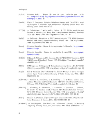 Bibliograf´
ıa
[GNUb]

Proyecto GNU.
P´gina de man de grep, traducida por TDLPa
ES. http://es.tldp.org/Paginas-manual/man-pages-es-extra-0.8a/
man1/grep.1.html. 47

[Gon08]

Flavio E. Goncalves. Building Telephony Systems with OpenSER: A stepby-step guide to building a high performance Telephony System. Packt Publishing, 2008. ISBN 1847193730.

[GVE00]

A. Gulbrandsen, P. Vixie, and L. Esibov. A DNS RR for specifying the
location of services (DNS SRV). RFC 2782 (Proposed Standard), February
2000. URL http://www.ietf.org/rfc/rfc2782.txt. 29

[Hef98]

A. Heﬀernan. Protection of BGP Sessions via the TCP MD5 Signature
Option. RFC 2385 (Proposed Standard), August 1998. URL http://www.
ietf.org/rfc/rfc2385.txt. 45

[Kama]

Proyecto Kamailio. P´gina de documentaci´n de Kamailio. http://www.
a
o
kamailio.org/.

[Kamb]

Proyecto Kamailio.
kamailio.org/.

[KMS95]

P. Karn, P. Metzger, and W. Simpson. The ESP DES-CBC Transform. RFC
1829 (Proposed Standard), August 1995. URL http://www.ietf.org/rfc/
rfc1829.txt. 45

[MS95]

P. Metzger and W. Simpson. IP Authentication using Keyed MD5. RFC 1828
(Historic), August 1995. URL http://www.ietf.org/rfc/rfc1828.txt. 45

[Ray01]

Eric S. Raymond. The Cathedral & the Bazaar: Musings on Linux and Open
Source by an Accidental Revolutionary. O’Reilly Media, Inc., 2001. ISBN
0596001088. 10

P´gina de instalaci´n de openSER.
a
o

http://www.

[RMK+ 96] Y. Rekhter, B. Moskowitz, D. Karrenberg, G. J. de Groot, and E. Lear.
Address Allocation for Private Internets. RFC 1918 (Best Current Practice),
February 1996. URL http://www.ietf.org/rfc/rfc1918.txt. 30
[RSC+ 02] J. Rosenberg, H. Schulzrinne, G. Camarillo, A. Johnston, J. Peterson,
R. Sparks, M. Handley, and E. Schooler. SIP: Session Initiation Protocol.
RFC 3261 (Proposed Standard), June 2002. URL http://www.ietf.org/
rfc/rfc3261.txt. Updated by RFCs 3265, 3853, 4320, 4916. 11, 28
[Sta04]

Richard M. Stallman. Software libre para una sociedad libre. Proyecto Editorial Traﬁcantes de Sue˜os, 2004. ISBN 8493355518. 10
n

[VMSM07] Jim Van Meggelen, Jared Smith, and Leif Madsen. Asterisk: The Future of
Telephony. O’Reilly Media, Inc., 2nd edition, 2007. ISBN 0596009623. 13

60

 