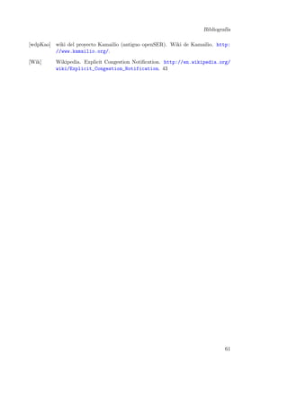 Bibliograf´
ıa
[wdpKao] wiki del proyecto Kamailio (antiguo openSER). Wiki de Kamailio. http:
//www.kamailio.org/.
[Wik]

Wikipedia. Explicit Congestion Notiﬁcation. http://en.wikipedia.org/
wiki/Explicit_Congestion_Notification. 43

61

 