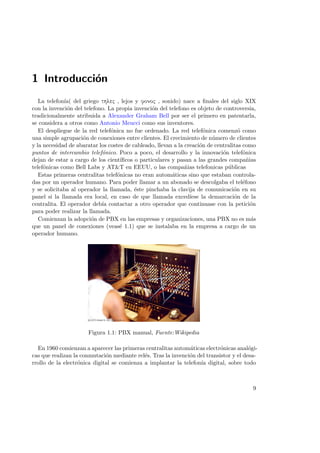 1 Introducci´n
o
La telefon´ del griego thlec , lejos y fonoc , sonido) nace a ﬁnales del siglo XIX
ıa(
con la invenci´n del telefono. La propia invenci´n del telefono es objeto de controversia,
o
o
tradicionalmente atribuida a Alexander Graham Bell por ser el primero en patentarla,
se considera a otros como Antonio Meucci como sus inventores.
El despliegue de la red telef´nica no fue ordenado. La red telef´nica comenz´ como
o
o
o
una simple agrupaci´n de conexiones entre clientes. El crecimiento de n´mero de clientes
o
u
y la necesidad de abaratar los costes de cableado, llevan a la creaci´n de centralitas como
o
puntos de intercambio telef´nico. Poco a poco, el desarrollo y la innovaci´n telef´nica
o
o
o
dejan de estar a cargo de los cient´
ıﬁcos o particulares y pasan a las grandes compa˜ias
n
telef´nicas como Bell Labs y AT&T en EEUU, o las compa˜ias telefonicas p´blicas
o
n
u
Estas primeras centralitas telef´nicas no eran autom´ticas sino que estaban controlao
a
das por un operador humano. Para poder llamar a un abonado se descolgaba el tel´fono
e
y se solicitaba al operador la llamada, ´ste pinchaba la clavija de comunicaci´n en su
e
o
panel si la llamada era local, en caso de que llamada exced´
ıese la demarcaci´n de la
o
centralita. El operador deb´ contactar a otro operador que continuase con la petici´n
ıa
o
para poder realizar la llamada.
Comienzan la adopci´n de PBX en las empresas y organizaciones, una PBX no es m´s
o
a
que un panel de conexiones (veas´ 1.1) que se instalaba en la empresa a cargo de un
e
operador humano.

Figura 1.1: PBX manual, Fuente:Wikipedia
En 1960 comienzan a aparecer las primeras centralitas autom´ticas electr´nicas anal´gia
o
o
cas que realizan la conmutaci´n mediante rel´s. Tras la invenci´n del transistor y el desao
e
o
rrollo de la electr´nica digital se comienza a implantar la telefon´ digital, sobre todo
o
ıa

9

 