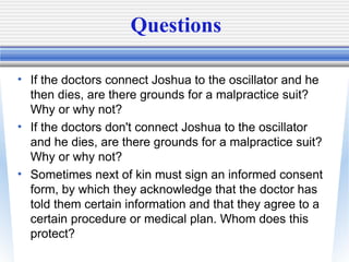 Questions
• If the doctors connect Joshua to the oscillator and he
then dies, are there grounds for a malpractice suit?
Wh...