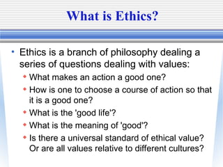 What is Ethics?
• Ethics is a branch of philosophy dealing a
series of questions dealing with values:
 What makes an acti...