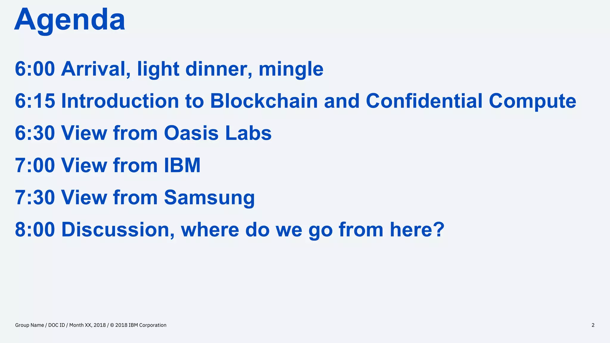 Agenda
Group Name / DOC ID / Month XX, 2018 / © 2018 IBM Corporation 2
6:00 Arrival, light dinner, mingle
6:15 Introduction to Blockchain and Confidential Compute
6:30 View from Oasis Labs
7:00 View from IBM
7:30 View from Samsung
8:00 Discussion, where do we go from here?
 