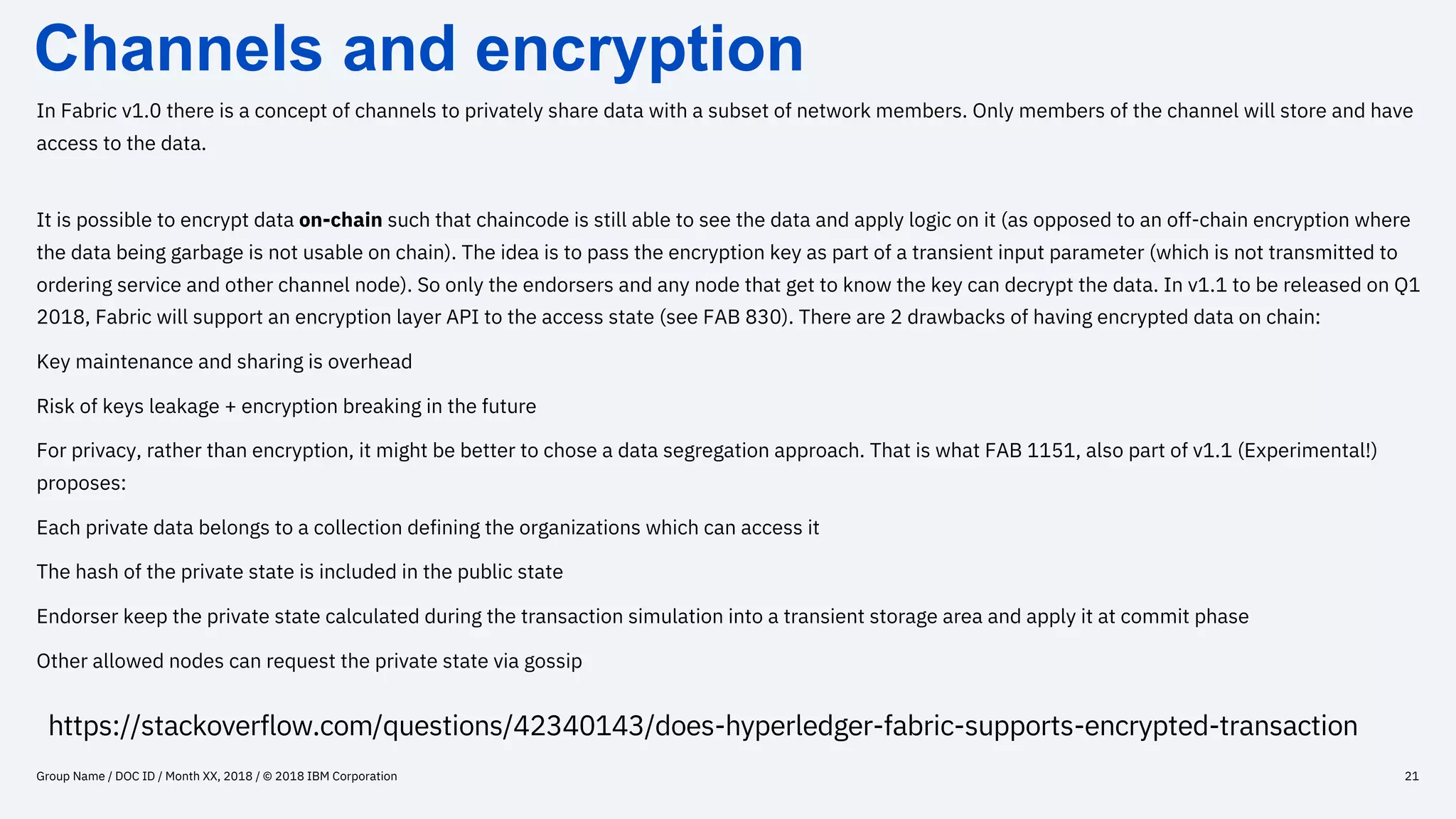 Channels and encryption
Group Name / DOC ID / Month XX, 2018 / © 2018 IBM Corporation 21
In Fabric v1.0 there is a concept of channels to privately share data with a subset of network members. Only members of the channel will store and have
access to the data.
It is possible to encrypt data on-chain such that chaincode is still able to see the data and apply logic on it (as opposed to an off-chain encryption where
the data being garbage is not usable on chain). The idea is to pass the encryption key as part of a transient input parameter (which is not transmitted to
ordering service and other channel node). So only the endorsers and any node that get to know the key can decrypt the data. In v1.1 to be released on Q1
2018, Fabric will support an encryption layer API to the access state (see FAB 830). There are 2 drawbacks of having encrypted data on chain:
Key maintenance and sharing is overhead
Risk of keys leakage + encryption breaking in the future
For privacy, rather than encryption, it might be better to chose a data segregation approach. That is what FAB 1151, also part of v1.1 (Experimental!)
proposes:
Each private data belongs to a collection defining the organizations which can access it
The hash of the private state is included in the public state
Endorser keep the private state calculated during the transaction simulation into a transient storage area and apply it at commit phase
Other allowed nodes can request the private state via gossip
https://stackoverflow.com/questions/42340143/does-hyperledger-fabric-supports-encrypted-transaction
 