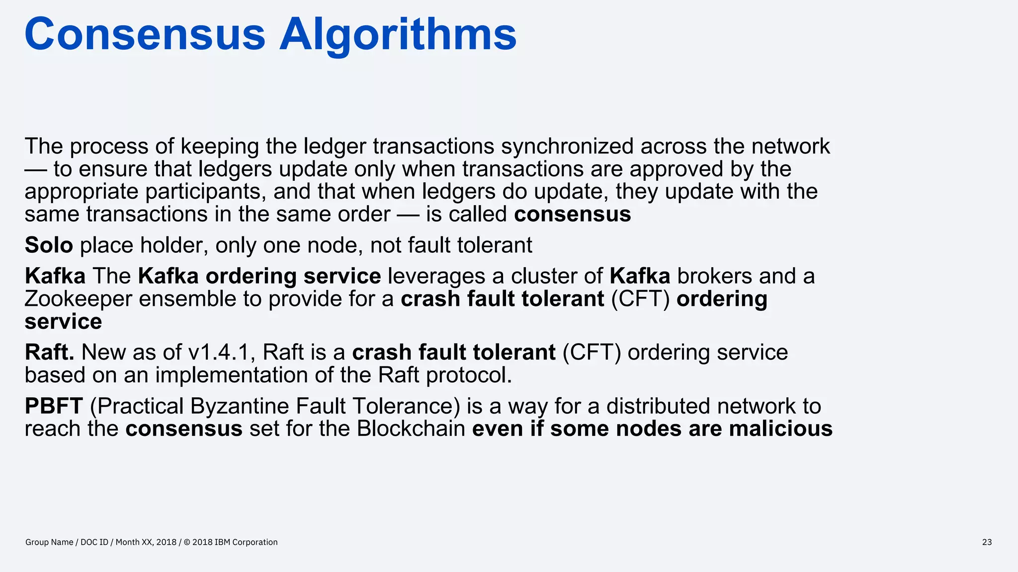 Consensus Algorithms
Group Name / DOC ID / Month XX, 2018 / © 2018 IBM Corporation 23
The process of keeping the ledger transactions synchronized across the network
— to ensure that ledgers update only when transactions are approved by the
appropriate participants, and that when ledgers do update, they update with the
same transactions in the same order — is called consensus
Solo place holder, only one node, not fault tolerant
Kafka The Kafka ordering service leverages a cluster of Kafka brokers and a
Zookeeper ensemble to provide for a crash fault tolerant (CFT) ordering
service
Raft. New as of v1.4.1, Raft is a crash fault tolerant (CFT) ordering service
based on an implementation of the Raft protocol.
PBFT (Practical Byzantine Fault Tolerance) is a way for a distributed network to
reach the consensus set for the Blockchain even if some nodes are malicious
 