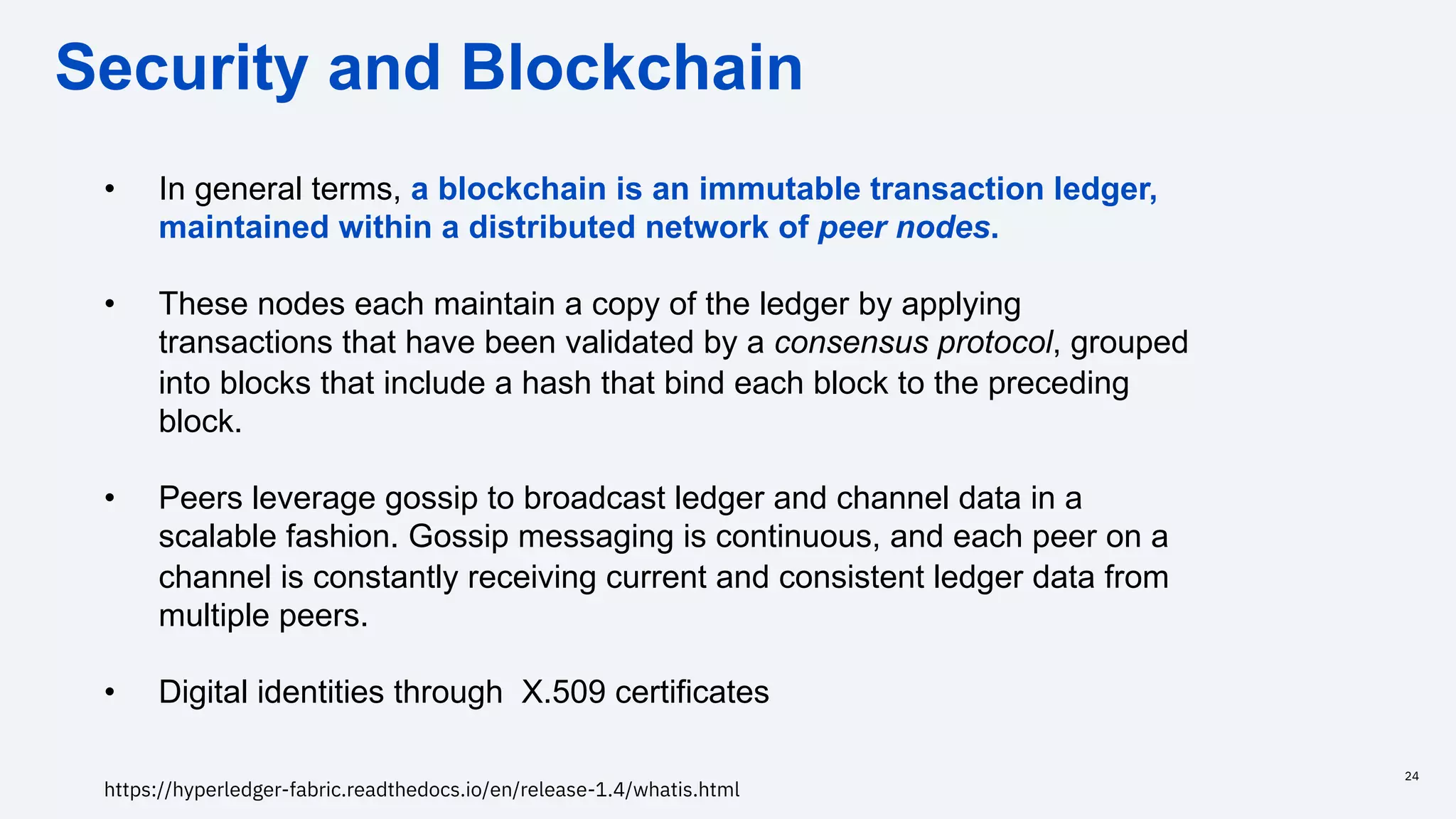 Security and Blockchain
24
• In general terms, a blockchain is an immutable transaction ledger,
maintained within a distributed network of peer nodes.
• These nodes each maintain a copy of the ledger by applying
transactions that have been validated by a consensus protocol, grouped
into blocks that include a hash that bind each block to the preceding
block.
• Peers leverage gossip to broadcast ledger and channel data in a
scalable fashion. Gossip messaging is continuous, and each peer on a
channel is constantly receiving current and consistent ledger data from
multiple peers.
• Digital identities through X.509 certificates
https://hyperledger-fabric.readthedocs.io/en/release-1.4/whatis.html
 