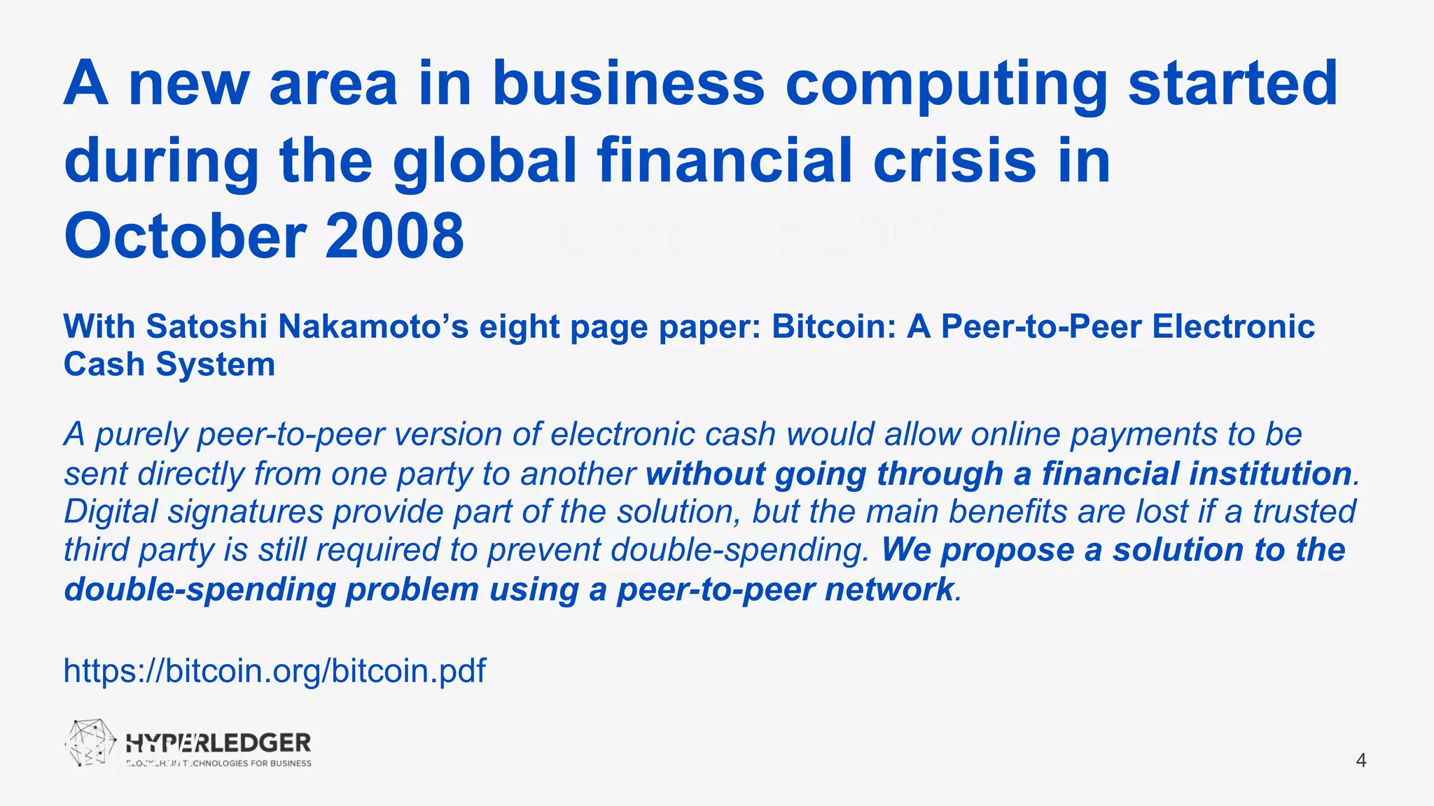 A new area in business computing started
during the global financial crisis in
October 2008 in October 2008
4
With Satoshi Nakamoto’s eight page paper: Bitcoin: A Peer-to-Peer Electronic
Cash System
A purely peer-to-peer version of electronic cash would allow online payments to be
sent directly from one party to another without going through a financial institution.
Digital signatures provide part of the solution, but the main benefits are lost if a trusted
third party is still required to prevent double-spending. We propose a solution to the
double-spending problem using a peer-to-peer network.
https://bitcoin.org/bitcoin.pdfs.
https://
 