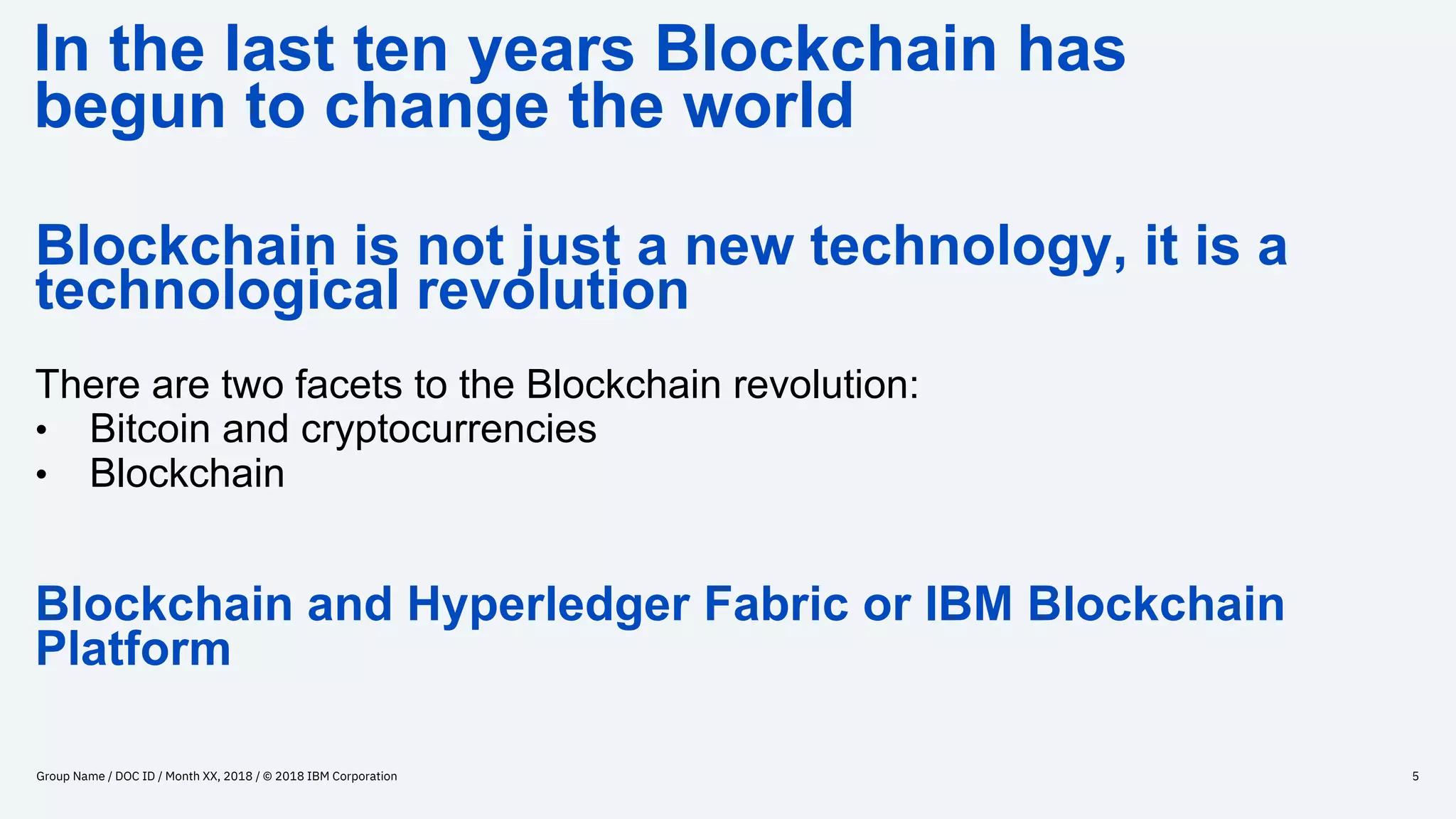 In the last ten years Blockchain has
begun to change the world
Group Name / DOC ID / Month XX, 2018 / © 2018 IBM Corporation 5
Blockchain is not just a new technology, it is a
technological revolution
There are two facets to the Blockchain revolution:
• Bitcoin and cryptocurrencies
• Blockchain
Blockchain and Hyperledger Fabric or IBM Blockchain
Platform
 