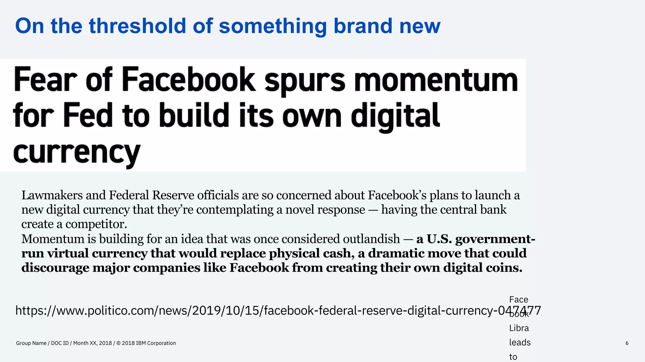 On the threshold of something brand new
Group Name / DOC ID / Month XX, 2018 / © 2018 IBM Corporation 6
Face
book
Libra
leads
to
https://www.politico.com/news/2019/10/15/facebook-federal-reserve-digital-currency-047477
Lawmakers and Federal Reserve officials are so concerned about Facebook’s plans to launch a
new digital currency that they’re contemplating a novel response — having the central bank
create a competitor.
Momentum is building for an idea that was once considered outlandish — a U.S. government-
run virtual currency that would replace physical cash, a dramatic move that could
discourage major companies like Facebook from creating their own digital coins.
 