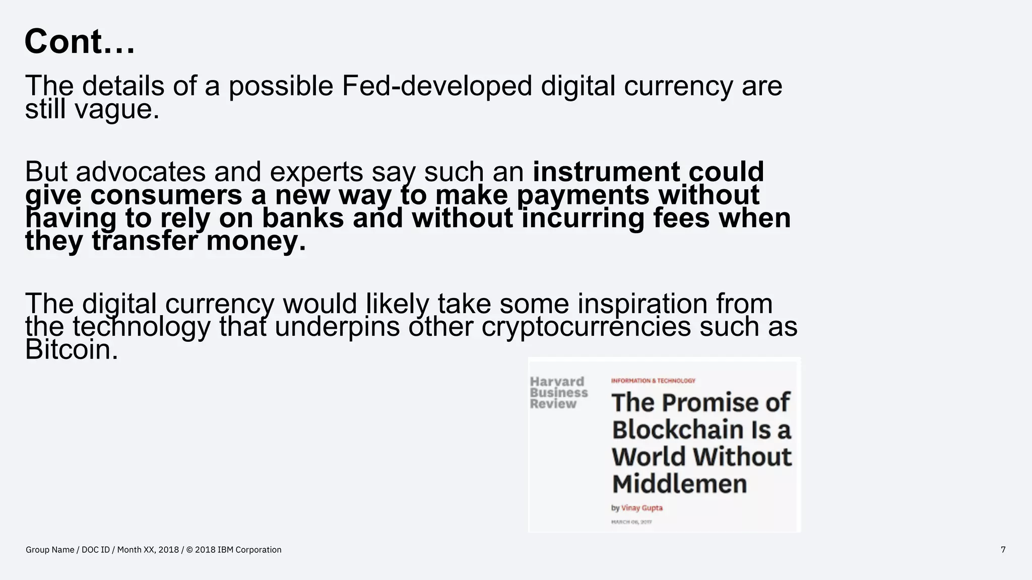 Cont…
Group Name / DOC ID / Month XX, 2018 / © 2018 IBM Corporation 7
The details of a possible Fed-developed digital currency are
still vague.
But advocates and experts say such an instrument could
give consumers a new way to make payments without
having to rely on banks and without incurring fees when
they transfer money.
The digital currency would likely take some inspiration from
the technology that underpins other cryptocurrencies such as
Bitcoin.
 