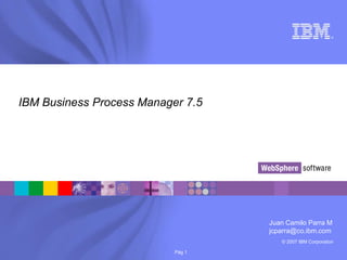 © 2007 IBM Corporation
®
Pág 1
IBM Business Process Manager 7.5
Juan Camilo Parra M
jcparra@co.ibm.com
 