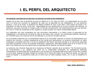 I. EL PERFIL DEL ARQUITECTO

Un arquitecto y tres jefes de una obra irán a la cárcel por la muerte de dos trabajadores

Imagen de la obra tras el accidente ocurrido en Madrid el 21 de mayo de 2001. Los responsables de una obra
    g                                                                y                    p
irán a la cárcel por incumplir su obligación de velar por la seguridad de sus trabajadores. En una sentencia
pionera, y que ya es firme, la Audiencia de Madrid condenó en julio a dos años y seis meses de prisión a un
arquitecto, un jefe de obra y otros dos responsables de una construcción en la que murieron dos obreros. La
sentencia, que será recurrida en amparo ante el Tribunal Constitucional, fija indemnizaciones para las familias.
Con casi un millón de accidentes al año, España es el país europeo con mayor siniestralidad laboral.

Los implicados han sido condenados por dos homicidios imprudentes y un delito contra la seguridad de los
trabajadores y, al tratarse de una pena de más de dos años, irán a prisión. Los condenados deberán indemnizar
con 140.683 euros a la viuda de uno de los fallecidos y con 60.101 al padre del otro.

Los principales problemas de la siniestralidad laboral es la impunidad- describe el cúmulo de despropósitos que
propició sus muertes. A ambos t b j d
    i ió          t        b    trabajadores se l les mandó que d
                                                          dó     desmontaran un andamio motorizado, sin estar
                                                                         t           d    i   t i d      i    t
preparados y formados para ello y sin que la instalación del mismo estuviese prevista en el estudio de seguridad
que debe acompañar el inicio de cualquier edificación. Legalmente, éste debe detallar qué se va a hacer en una
obra y los medios que hay que aplicar para la seguridad de los obreros. No hacerlo es delito.

La sentencia, de la Sección Segunda de la Audiencia de Madrid, describe así el accidente: "Sin formación previa,
sin conocimientos y sin vigilancia por parte de un responsable cualificado, los trabajadores fallecidos
emprendieron el desmontaje de los andamios y uno de ellos (no es posible determinar quién de los dos) cometió
un error fatal: después de haber soltado los tornillos de un tramo del mástil, dio al botón de subida, en lugar del
botón de bajada, y la plataforma subió por el tramo que ya había quedado suelto, con lo que se desplomó al
suelo".


                                                                     INTRODUCCIÓN A LA ARQUITECTURA

                                                                                            ARQ. ROSA MEDINA A.
 