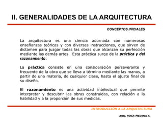II. GENERALIDADES DE LA ARQUITECTURA
                                                CONCEPTOS INICIALES


  La arquitectura es una ciencia adornada con numerosas
                                        d     d
  enseñanzas teóricas y con diversas instrucciones, que sirven de
  dictamen para juzgar todas las obras que alcanzan su perfección
  mediante las demás artes. Esta práctica surge de la práctica y del
  razonamiento:

  La práctica consiste en una consideración perseverante y
  frecuente d l obra que se ll
  f       t de la b          lleva a té i
                                     término mediante l manos, a
                                                di t las
  partir de una materia, de cualquier clase, hasta el ajuste final de
  su diseño.

  El razonamiento es una actividad intelectual que permite
  interpretar y descubrir las obras construidas, con relación a la
  habilidad y a la proporción de sus medidas.

                                        INTRODUCCIÓN A LA ARQUITECTURA

                                                       ARQ. ROSA MEDINA A.
 