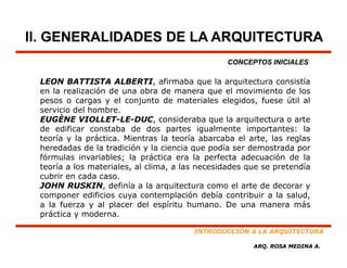 II. GENERALIDADES DE LA ARQUITECTURA
                                                CONCEPTOS INICIALES

 LEON BATTISTA ALBERTI, afirmaba que la arquitectura consistía
 en la realización de una obra de manera que el movimiento de los
 pesos o cargas y el conjunto de materiales elegidos, fuese útil al
 servicio del hombre.
 EUGÈNE VIOLLET LE DUC consideraba que l arquitectura o arte
            VIOLLET-LE-DUC,          id    b      la    it t         t
 de edificar constaba de dos partes igualmente importantes: la
 teoría y la práctica. Mientras la teoría abarcaba el arte, las reglas
 heredadas de la tradición y la ciencia que podía ser demostrada por
                                         q   p                     p
 fórmulas invariables; la práctica era la perfecta adecuación de la
 teoría a los materiales, al clima, a las necesidades que se pretendía
 cubrir en cada caso.
 JOHN RUSKIN definía a la arquitectura como el arte de decorar y
        RUSKIN,
 componer edificios cuya contemplación debía contribuir a la salud,
 a la fuerza y al placer del espíritu humano. De una manera más
 práctica y moderna.

                                        INTRODUCCIÓN A LA ARQUITECTURA

                                                       ARQ. ROSA MEDINA A.
 