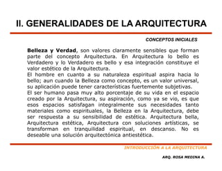 II. GENERALIDADES DE LA ARQUITECTURA
                                                CONCEPTOS INICIALES

  Belleza y Verdad, son valores claramente sensibles que forman
                                                         q
  parte del concepto Arquitectura. En Arquitectura lo bello es
  Verdadero y lo Verdadero es bello y esa integración constituye el
  valor estético de la Arquitectura.
  El hombre en cuanto a su naturaleza espiritual aspira hacia lo
  bello; aun cuando la Belleza como concepto, es un valor universal,
  su aplicación puede tener características fuertemente subjetivas.
  El ser humano pasa muy alto porcentaje de su vida en el espacio
  creado por la Arquitectura, su aspiración, como ya se vio, es que
  esos espacios satisfagan integralmente sus necesidades tanto
  materiales como espirituales, la Belleza en la Arquitectura, debe
  ser respuesta a su sensibilidad de estética Arquitectura bella
                                         estética.              bella,
  Arquitectura estética, Arquitectura con soluciones artísticas, se
  transforman en tranquilidad espiritual, en descanso. No es
  deseable una solución arquitectónica antiestética.

                                        INTRODUCCIÓN A LA ARQUITECTURA

                                                       ARQ. ROSA MEDINA A.
 