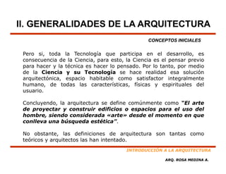 II. GENERALIDADES DE LA ARQUITECTURA
                                                CONCEPTOS INICIALES

 Pero si toda la Tecnología que participa en el desarrollo es
       si,                                              desarrollo,
 consecuencia de la Ciencia, para esto, la Ciencia es el pensar previo
 para hacer y la técnica es hacer lo pensado. Por lo tanto, por medio
 de la Ciencia y su Tecnología se hace realidad esa solución
 arquitectónica, espacio habitable como satisfactor integralmente
           ó
 humano, de todas las características, físicas y espirituales del
 usuario.

 Concluyendo, la arquitectura se define comúnmente como “El arte
 de proyectar y construir edificios o espacios para el uso del
 hombre, siendo considerada «arte» desde el momento en que
 conlleva una bú
    ll         búsqueda estética”.
                       d     téti ”

 No obstante, las definiciones de arquitectura son tantas como
 teóricos y arquitectos las han intentado.
              q
                                        INTRODUCCIÓN A LA ARQUITECTURA

                                                       ARQ. ROSA MEDINA A.
 