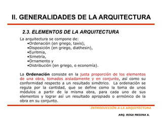 II. GENERALIDADES DE LA ARQUITECTURA

   2.3. ELEMENTOS DE LA ARQUITECTURA
  La arquitectura se compone de:
      •Ordenación (en griego, taxis),
      •Disposición (en griego, diathesin),
      •Euritmia,
      •Simetría,
      •Ornamento y
      •Distribución (en griego, o economía).

  La Ordenación consiste en la justa proporción de los elementos
  de una obra, tomados aisladamente y en conjunto, así como su
  conformidad respecto a un resultado simétrico. La ordenación se
  regula por l cantidad, que se d f
      l       la      d d          define como l toma d unos
                                                la       de
  módulos a partir de la misma obra, para cada uno de sus
  elementos y lograr así un resultado apropiado o armónico de la
  obra en su conjunto.
                                       INTRODUCCIÓN A LA ARQUITECTURA

                                                    ARQ. ROSA MEDINA A.
 