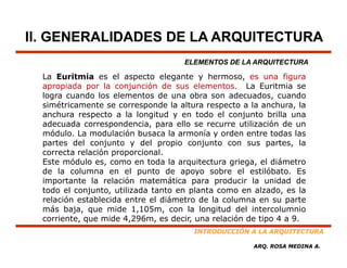II. GENERALIDADES DE LA ARQUITECTURA
                                     ELEMENTOS DE LA ARQUITECTURA

  La Euritmia es el aspecto elegante y hermoso, es una figura
  apropiada por l conjunción d sus elementos. L E i i se
        i d       la     j   ió de         l        La Euritmia
  logra cuando los elementos de una obra son adecuados, cuando
  simétricamente se corresponde la altura respecto a la anchura, la
  anchura respecto a la longitud y en todo el conjunto brilla una
  adecuada correspondencia, para ello se recurre utilización de un
  módulo. La modulación busaca la armonía y orden entre todas las
  partes del conjunto y del propio conjunto con sus partes, la
  correcta relación proporcional
                     proporcional.
  Este módulo es, como en toda la arquitectura griega, el diámetro
  de la columna en el punto de apoyo sobre el estilóbato. Es
  importante la relación matemática para producir la unidad de
     p                                   p   p
  todo el conjunto, utilizada tanto en planta como en alzado, es la
  relación establecida entre el diámetro de la columna en su parte
  más baja, que mide 1,105m, con la longitud del intercolumnio
  corriente,
  corriente que mide 4 296m es decir una relación de tipo 4 a 9
                        4,296m,    decir,                      9.
                                       INTRODUCCIÓN A LA ARQUITECTURA

                                                      ARQ. ROSA MEDINA A.
 