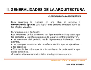 II. GENERALIDADES DE LA ARQUITECTURA
                                     ELEMENTOS DE LA ARQUITECTURA


  Para conseguir la euritmia en una obra se recurría a
  correcciones ópticas para lograr una perfecta compensación de
  los efectos visuales.

  Por ejemplo en el Partenon:
  •Las columnas de los extremos son ligeramente más gruesas que
  las centrales y los intercolumnios de la parte central disminuyen.
  • Las columnas del peristilo están ligeramente inclinadas hacia
  adentro.
  • Las metopas aumentan de tamaño a medida que se aproximan
  a las esquinas
  • El fuste de las columnas es más ancho en la parte central que
  en los extremos.
  •Todos los elementos horizontales son ligeramente curvos.

                                       INTRODUCCIÓN A LA ARQUITECTURA

                                                      ARQ. ROSA MEDINA A.
 