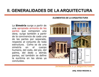 II. GENERALIDADES DE LA ARQUITECTURA
                                   ELEMENTOS DE LA ARQUITECTURA


  La Simetría surge a partir de
  una apropiada armonía de las
  partes que componen una
  obra; surge también a partir
  de la convivencia de cada una
  de las partes por separado,
  respecto al conjunto de toda
  estructura. Como se da una
  simetría    en    el   cuerpo
  humano, del codo, del pie, del
  palmo,
  palmo del dedo y demás
  partes, así también se define
  la euritmia en las obras ya
  concluidas.

                                     INTRODUCCIÓN A LA ARQUITECTURA

                                                  ARQ. ROSA MEDINA A.
 