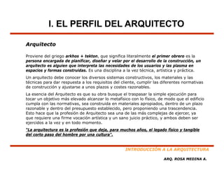 I. EL PERFIL DEL ARQUITECTO

Arquitecto

Proviene del griego arkhos + tekton, que significa literalmente el primer obrero es la
persona encargada de planificar, diseñar y velar por el desarrollo de la construcción, un
arquitecto es alguien que interpreta las necesidades de los usuarios y las plasma en
espacios y formas construidas. Es una disciplina a la vez técnica, artística y práctica.
Un arquitecto debe conocer los diversos sistemas constructivos, los materiales y las
técnicas para dar respuesta a los requisitos del cliente, cumplir las diferentes normativas
de construcción y ajustarse a unos plazos y costes razonables.
La esencia del Arquitecto es que su obra busque el traspasar la simple ejecución para
tocar un objetivo más elevado alcanzar l metafísico con l fí
          b         á l     d   l       lo      fí        lo físico, d modo que el edificio
                                                                     de  d       l df
cumpla con las normativas, sea construida en materiales apropiados, dentro de un plazo
razonable y dentro del presupuesto establecido, pero proponiendo una trascendencia.
Esto hace que la profesión de Arquitecto sea una de las más complejas de ejercer, ya
que requiere una firme vocación artística y un sano juicio práctico, y ambos deben ser
ejercidos a la vez y en todo momento.
“La arquitectura es la profesión que deja, para muchos años, el legado físico y tangible
del corto paso del hombre por una cultura".


                                                   INTRODUCCIÓN A LA ARQUITECTURA

                                                                      ARQ. ROSA MEDINA A.
 