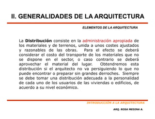 II. GENERALIDADES DE LA ARQUITECTURA
                                 ELEMENTOS DE LA ARQUITECTURA



  La Distribución consiste en la administración apropiada de
  los materiales y de terrenos, unida a unos costes ajustados
  y razonables de las obras.       Para el efecto se deberá
  considerar el costo del transporte de los materiales que no
  se dispone en el sector, o caso contrario se deberá
  aprovechar el material del lugar.        Obtendremos esta
  distribución si el arquitecto no va persiguiendo lo que no
            ó
  puede encontrar o preparar sin grandes derroches. Siempre
  se debe tomar una distribución adecuada a la personalidad
  de cada uno de los usuarios de las viviendas o edificios de
             no         s a ios        i iendas edificios,
  acuerdo a su nivel económico.


                                   INTRODUCCIÓN A LA ARQUITECTURA

                                                ARQ. ROSA MEDINA A.
 