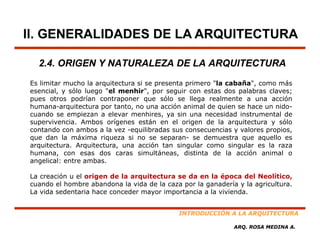II. GENERALIDADES DE LA ARQUITECTURA

  2.4. ORIGEN Y NATURALEZA DE LA ARQUITECTURA
Es limitar mucho la arquitectura si se presenta primero "la cabaña", como más
esencial, y sólo luego "el menhir", por seguir con estas dos palabras claves;
pues otros podrían contraponer que sólo se llega realmente a una acción
humana arquitectura
humana-arquitectura por tanto, no una acción animal de quien se hace un nido-
                                                                         nido
cuando se empiezan a elevar menhires, ya sin una necesidad instrumental de
supervivencia. Ambos orígenes están en el origen de la arquitectura y sólo
contando con ambos a la vez -equilibradas sus consecuencias y valores propios,
que dan la máxima riqueza si no se separan- se demuestra que aquello es
                                         separan
arquitectura. Arquitectura, una acción tan singular como singular es la raza
humana, con esas dos caras simultáneas, distinta de la acción animal o
angelical: entre ambas.

La creación u el origen de la arquitectura se da en la época del Neolítico,
cuando el hombre abandona la vida de la caza por la ganadería y la agricultura.
La vida sedentaria hace conceder mayor importancia a la vivienda.


                                            INTRODUCCIÓN A LA ARQUITECTURA

                                                             ARQ. ROSA MEDINA A.
 