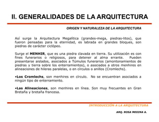 II. GENERALIDADES DE LA ARQUITECTURA
                               ORIGEN Y NATURALEZA DE LA ARQUITECTURA


Así surge la Arquitectura Megalítica (grandes mega piedras litos) que
                                     (grandes-mega, piedras-litos),
fueron pensadas para la eternidad, es labrada en grandes bloques, son
piedras de carácter ciclópeo.

Surge el MENHIR que es una piedra clavada en tierra Su utilización es con
         MENHIR,                                   tierra.
fines funerarios o religiosos, para detener al alma errante.           Pueden
presentarse aislados, asociados a Túmulos funerarios (amontonamientos de
piedras y tierra sobre los enterramientos), o asociados a otros menhires en
alineaciones de hileras paralelas o en círculos o anillos (Cromlechs)
                        paralelas,                        (Cromlechs).

•Los Cromlechs, son menhires en círculo.      No se encuentran asociados a
ningún tipo de enterramiento.

•Las Alineaciones, son menhires en línea. Son muy frecuentes en Gran
Bretaña y bretaña francesa.



                                             INTRODUCCIÓN A LA ARQUITECTURA

                                                             ARQ. ROSA MEDINA A.
 
