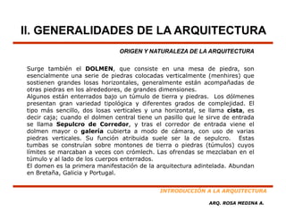 II. GENERALIDADES DE LA ARQUITECTURA
                               ORIGEN Y NATURALEZA DE LA ARQUITECTURA


Surge también el DOLMEN que consiste en una mesa de piedra son
                     DOLMEN,                                      piedra,
esencialmente una serie de piedras colocadas verticalmente (menhires) que
sostienen grandes losas horizontales, generalmente están acompañadas de
otras piedras en los alrededores, de grandes dimensiones.
Algunos están enterrados bajo un túmulo de tierra y piedras Los dólmenes
                                                      piedras.
presentan gran variedad tipológica y diferentes grados de complejidad. El
tipo más sencillo, dos losas verticales y una horizontal, se llama cista, es
decir caja; cuando el dolmen central tiene un pasillo que le sirve de entrada
se llama Sepulcro de Corredor y tras el corredor de entrada viene el
                          Corredor,
dolmen mayor o galería cubierta a modo de cámara, con uso de varias
piedras verticales. Su función atribuida suele ser la de sepulcro. Estas
tumbas se construían sobre montones de tierra o piedras (túmulos) cuyos
límites se marcaban a veces con crómlech Las ofrendas se mezclaban en el
                                   crómlech.
túmulo y al lado de los cuerpos enterrados.
El domen es la primera manifestación de la arquitectura adintelada. Abundan
en Bretaña, Galicia y Portugal.


                                             INTRODUCCIÓN A LA ARQUITECTURA

                                                             ARQ. ROSA MEDINA A.
 