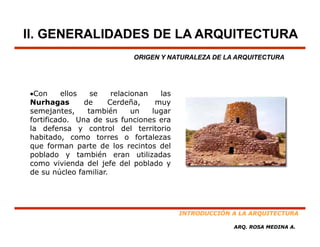 II. GENERALIDADES DE LA ARQUITECTURA
                              ORIGEN Y NATURALEZA DE LA ARQUITECTURA




•Con      ellos     se    relacionan   las
Nurhagas          de     Cerdeña,     muy
semejantes,        tambiéné     un   lugar
fortificado. Una de sus funciones era
la defensa y control del territorio
habitado, como torres o fortalezas
que forman parte de los recintos del
poblado y también eran utilizadas
como vivienda del jefe del poblado y
de
d su núcleo f
         ú l    familiar.
                     ili




                                             INTRODUCCIÓN A LA ARQUITECTURA

                                                          ARQ. ROSA MEDINA A.
 