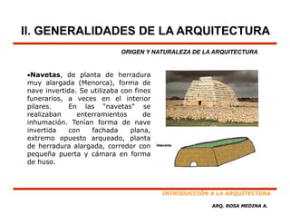 II. GENERALIDADES DE LA ARQUITECTURA
                            ORIGEN Y NATURALEZA DE LA ARQUITECTURA


•Navetas, de planta de herradura
muy alargada (Menorca), forma de
nave invertida. Se utilizaba con fines
funerarios,
funerarios a veces en el interior
pilares.    En las "navetas" se
realizaban     enterramientos       de
inhumación. Tenían forma de nave
invertida   con    fachada     plana,
extremo opuesto arqueado, planta
de herradura alargada, corredor con
pequeña puerta y cámara en forma
de huso.



                                         INTRODUCCIÓN A LA ARQUITECTURA

                                                      ARQ. ROSA MEDINA A.
 