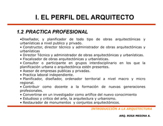 I. EL PERFIL DEL ARQUITECTO

1.2. PRACTICA PROFESIONAL
 •Diseñador,
 •Diseñador y planificador de todo tipo de obras arquitectónicas y
 urbanísticas a nivel publico y privado.
 • Constructor, director técnico y administrador de obras arquitectónicas y
 urbanísticas
 • Director Técnico y administrador de obras arquitectónicas y urbanísticas
                                                                 urbanísticas.
 • Fiscalizador de obras arquitectónicas y urbanísticas.
 • Consultor o participante en grupos interdisciplinario en los que la
 planificación urbana o arquitectónica estén presentes.
 • Asesor de empresas publicas y privadas
                                     privadas.
 • Practica laboral independiente.
 • Planificador, diseñador, ordenador territorial a nivel macro y micro
 regional.
 • Contribuir como docente a la formación de nuevas generaciones
 profesionales.
 • Convertirse en un investigador como artífice del nuevo conocimiento
 • Estudioso y critico del arte, la arquitectura y urbanismo.
 • Restaurador de monumentos y conjuntos arquitectónicos
                                                arquitectónicos.
                                            INTRODUCCIÓN A LA ARQUITECTURA

                                                             ARQ. ROSA MEDINA A.
 