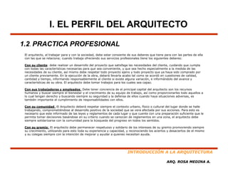 I. EL PERFIL DEL ARQUITECTO

1.2. PRACTICA PROFESIONAL
 El arquitecto, al trabajar para y con la sociedad debe estar consiente de sus deberes que tiene para con las partes de ella
    arquitecto                            sociedad,
 con las que se relaciona; cuando trabaja ofreciendo sus servicios profesionales tiene los siguientes deberes:

 Con su cliente: debe realizar un desarrollo del proyecto que satisfaga las necesidades del cliente, cuidando que cumpla
 con todas las características necesarias para que sea conveniente, y que sea hecho especialmente a la medida de las
 necesidades de su cliente, así mismo debe respetar todo proyecto ajeno y todo proyecto que ya haya sido comprado por
 un cliente previamente. En la ejecución de la obra, deberá llevarla acabo tal como se acordó en cuestiones de calidad,
            p                     j                 ,                                                                 ,
 cantidad y tiempo, informando responsablemente al cliente si existe alguna variación, e informándolo del avance y
 características de su obra. El arquitecto debe tomar trabajos para los cuales sea capaz.

 Con sus trabajadores y empleados: Debe tener conciencia de el principal capital del arquitecto son los recursos
 humanos y buscar siempre el bienestar y el crecimiento de su equipo de trabajo, así como proporcionarles todo aquellos a
 lo cual tengan derecho y buscando siempre su seguridad y la defensa de ellos cuando haya situaciones adversas, es
 también importante el cumplimiento de responsabilidades con ellos.
 t   bié i      t t   l      li i t d            bilid d       ll

 Con su comunidad: El Arquitecto deberá respetar siempre el contexto urbano, físico o cultural del lugar donde se halle
 trabajando, comprometiéndose al desarrollo positivo de la sociedad que se vera afectada por sus acciones. Para esto es
 necesario que este informado de las leyes y reglamentos de cada lugar y que cuente con una preparación suficiente que le
 permita tomar decisiones basándose en su criterio cuando se carezcan de reglamentos en una zona, el arquitecto debe
 siempre solidarizarse con la comunidad para la búsqueda del progreso en todos los sentidos.

 Con su gremio: El arquitecto debe permanecer respetuoso y solidario de los intereses de su gremio promoviendo siempre
 su crecimiento, utilizando para esto toda su experiencia y capacidad, y reconociendo los aciertos y desaciertos de el mismo
 y su colegas siempre con la intención de mejorar y ayudar a quienes necesitan ayuda.




                                                                        INTRODUCCIÓN A LA ARQUITECTURA

                                                                                                   ARQ. ROSA MEDINA A.
 