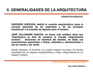 II. GENERALIDADES DE LA ARQUITECTURA
                                                 CONCEPTOS INICIALES



  SIGFRIED GIEDION, definió la creación arquitectónica como la
  correcta aplicación de los materiales y de los principios
  económicos a la creación de espacios para el hombre.

  JOSÉ VILLAGRÁN GARCÍA, en forma más sintética decía que
  "Arquitectura es Arte de construir la morada integralmente
  humana". Soluciones en beneficio del hombre, en todas sus
                                                        ,
  características espirituales y físicas, individual y colectivamente o
  sea en cuanto a ser social.

  Desde siempre el hombre en cuanto especie humana ha tenido
         siempre,   hombre,                      humana,
  necesidad de un espacio arquitectónico y éste, integrándose en un
  espacio urbano.


                                         INTRODUCCIÓN A LA ARQUITECTURA

                                                        ARQ. ROSA MEDINA A.
 