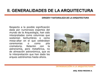II. GENERALIDADES DE LA ARQUITECTURA
                            ORIGEN Y NATURALEZA DE LA ARQUITECTURA



Respecto a la posible significación
dada por numerosos expertos del
mundo de la Arqueología, han sido
                 q     g ,
interpretadas como columnas que
sostenían techumbres o como
mesa-altar en el que celebraban
ceremonias       o     como    pila
crematoria.     Relación   con    la
astronomía, pero metafórica, no
de alineación astronómica, que es
la interpretación que han dado los
arqueo astrónomos hasta ahora.



                                       INTRODUCCIÓN A LA ARQUITECTURA

                                                     ARQ. ROSA MEDINA A.
 