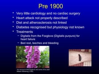 Pre 1900
• Very little cardiology and no cardiac surgery
• Heart attack not properly described
• Diet and atherosclerosis not linked
• Diabetes recognised but physiology not known
• Treatments
– Digitalis from the Foxglove (Digitalis purpura) for
heart failure
– Bed rest, leeches and bleeding
“An account of the foxglove and some of its uses”
William Withering (1785)
 