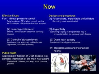 Now
Effective Drugs
For (1) Blood pressure control
Beta blockers – BP, rhythm control, survival
ACE inhibitors - BP, cardiac function, survival
(2) Lowering cholesterol
Statins - reduce death rates from coronary
disease
(3) Control of glucose levels
Insulin and oral agents eg (sulfonylureas,
biguanides, thiazolidinediones)
Public health
Appreciation that risk of CVD disease is a
complex interaction of the main risk factors
Cholesterol, diabetes, smoking, blood pressure,
genetics
Devices and procedures
(1) Pacemakers, implantable defibrillators
Becoming more sophisticated
(2) Angioplasty
overtaking surgery as the preferred way of
revascularisation for coronary heart disease
(3) Open heart surgery
Cardiopulmonary bypass technique
(4) Transplantation and mechanical
hearts
Assist devices
 