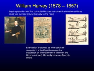 William Harvey (1578 – 1657)
English physician who first correctly described the systemic circulation and that
blood was pumped around the body by the heart.
Exercitation anatomica de motu cordis et
sanguinis in animalibus (An anatomical
disputation on the movement of the heart and
blood in animals). Generally known as De motu
cordis.
 