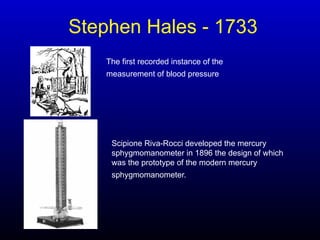 Stephen Hales - 1733
The first recorded instance of the
measurement of blood pressure
Scipione Riva-Rocci developed the mercury
sphygmomanometer in 1896 the design of which
was the prototype of the modern mercury
sphygmomanometer.
 