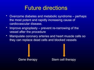 Future directions
• Overcome diabetes and metabolic syndrome – perhaps
the most potent and rapidly increasing cause of
cardiovascular disease.
• Improve angioplasty – prevent re-narrowing of the
vessel after the procedure
• Manipulate coronary arteries and heart muscle cells so
they can replace dead cells and blocked vessels
Gene therapy Stem cell therapy
 