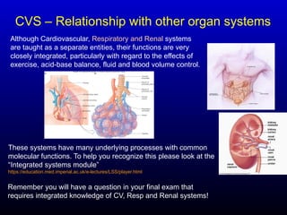 CVS – Relationship with other organ systems
Although Cardiovascular, Respiratory and Renal systems
are taught as a separate entities, their functions are very
closely integrated, particularly with regard to the effects of
exercise, acid-base balance, fluid and blood volume control.
These systems have many underlying processes with common
molecular functions. To help you recognize this please look at the
“Integrated systems module”
https://education.med.imperial.ac.uk/e-lectures/LSS/player.html
Remember you will have a question in your final exam that
requires integrated knowledge of CV, Resp and Renal systems!
 