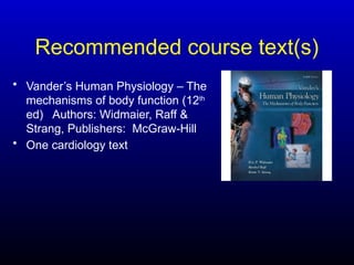 Recommended course text(s)
• Vander’s Human Physiology – The
mechanisms of body function (12th
ed) Authors: Widmaier, Raff &
Strang, Publishers: McGraw-Hill
• One cardiology text
 