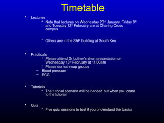 Timetable
• Lectures
• Note that lectures on Wednesday 23rd
January, Friday 8th
and Tuesday 12th
February are at Charing Cross
campus
• Others are in the SAF building at South Ken
• Practicals
• Please attend Dr Luther’s short presentation on
Wednesday 13th
February at 11:00am
• Please do not swap groups
– Blood pressure
– ECG
• Tutorials
• The tutorial scenario will be handed out when you come
to the tutorial
• Quiz
• Five quiz sessions to test if you understand the basics
 