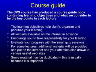 Course guide
• The learning objectives help clarify, organize and
prioritize your learning
• All lectures available on the intranet in advance
• Encourage you to take responsibility for your learning
• Evaluate your progress with the small quiz sessions
• For some lectures, additional material will be provided
and put on the intranet and your attention also drawn to
various useful web sites
• Some material may be duplicated – this is usually
because it is important
The CVS course has produced a course guide book
containing learning objectives and what we consider to
be the key points in each lecture
 