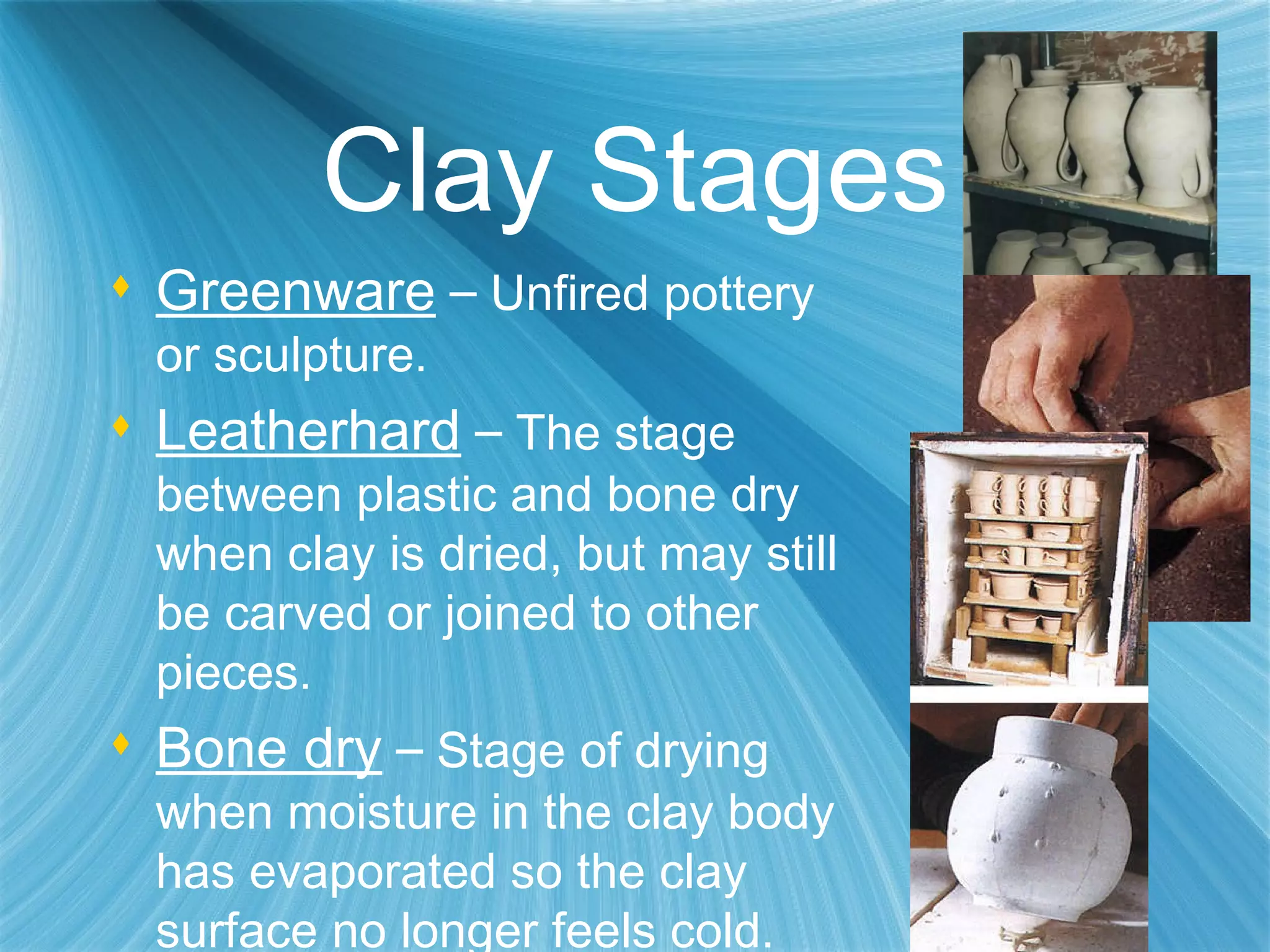 Clay Stages Greenware   –  Unfired pottery or sculpture. Leatherhard   –  The stage between plastic and bone dry when clay is dried, but may still be carved or joined to other pieces. Bone dry   –  Stage of drying when moisture in the clay body has evaporated so the clay surface no longer feels cold. 