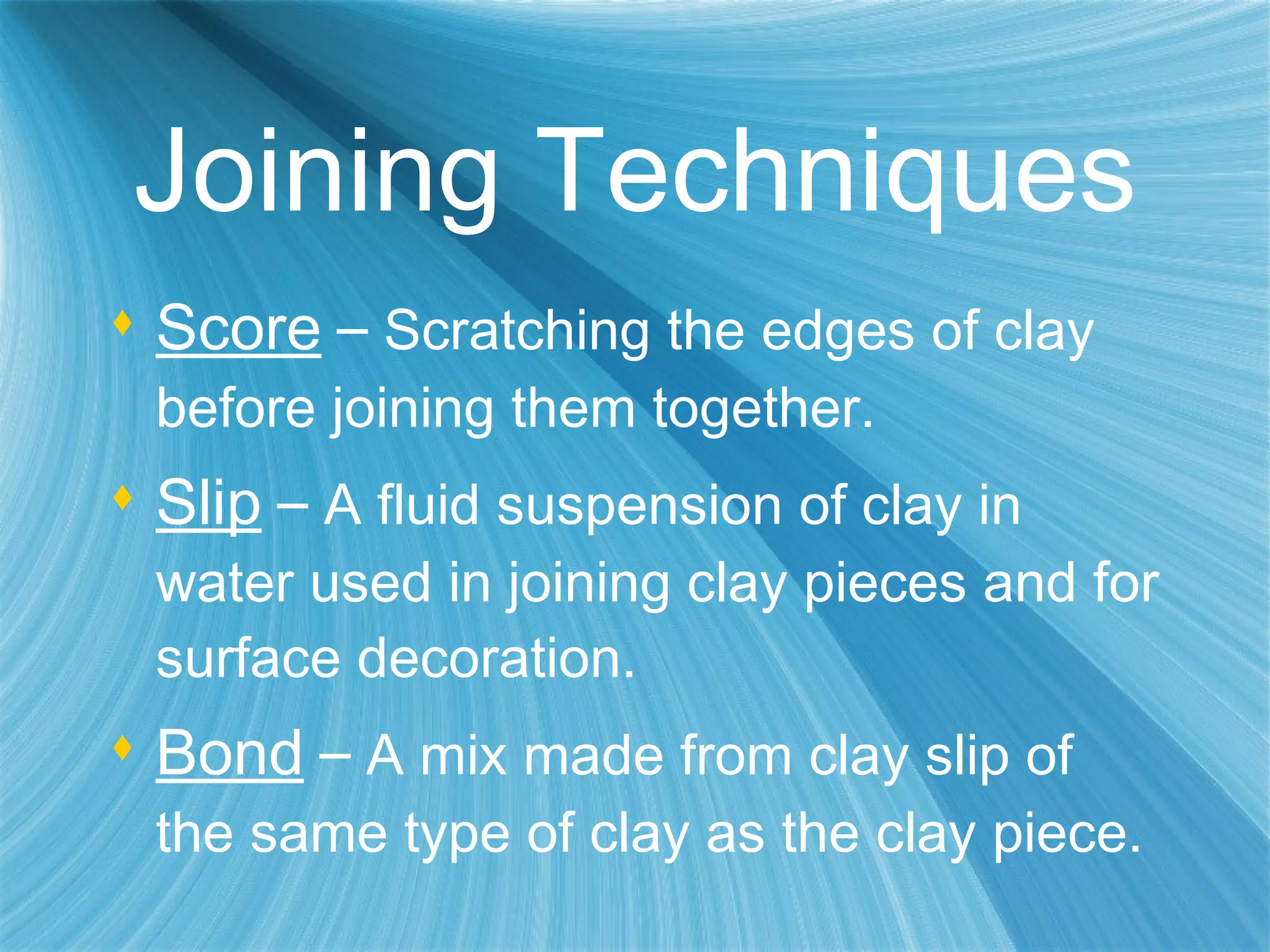 Joining Techniques Score   –  Scratching the edges of clay before joining them together. Slip   –  A fluid suspension of clay in water used in joining clay pieces and for surface decoration. Bond   –  A mix made from clay slip of the same type of clay as the clay piece. 