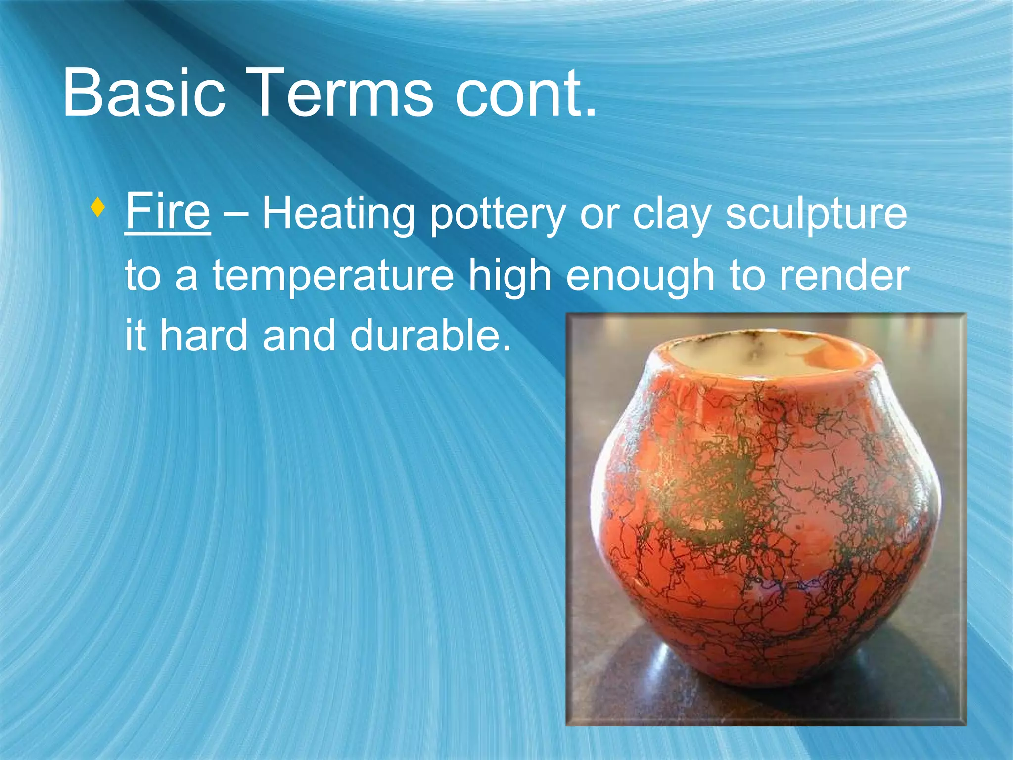 Fire   –  Heating pottery or clay sculpture to a temperature high enough to render it hard and durable. Basic Terms cont. 